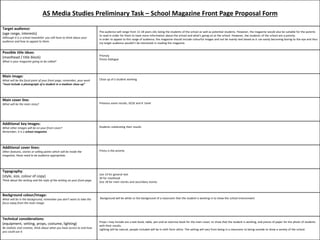 AS Media Studies Preliminary Task – School Magazine Front Page Proposal Form 
Target audience: 
(age range, interests) 
Although it is a school newsletter you still have to think about your 
audience and how to appeal to them. 
The audience will range from 11-18 years old, being the students of the school as well as potential students. However, the magazine would also be suitable for the parents 
to read in order for them to have more information about the school and what’s going on at the school. However, the students of the school are a priority. 
In order to appeal to this range of audience, the magazine should include colourful images and not be mainly text based as it can easily becoming boring to the eye and thus 
my target audience wouldn’t be interested in reading the magazine. 
Possible title ideas: 
(masthead / title block) 
What is your magazine going to be called? 
Prioryty 
Priory Dialogue 
Main image: 
What will be the focal point of your front page, remember, your work 
“must include a photograph of a student in a medium close-up” 
Close up of a student working 
Main cover line: 
What will be the main story? Previous exam results, GCSE and A 'Level 
Additional key images: 
What other images will be on your front cover? 
Remember, it is a school magazine. 
Students celebrating their results 
Additional cover lines: 
Other features, stories or selling points which will be inside the 
magazine, these need to be audience appropriate. 
Priory is the priority 
Typography: 
(style, size, colour of copy) 
Think about the writing and the style of the writing on your front page. 
size 14 for general text 
30 for masthead 
Size 18 for main stories and secondary stories 
Background colour/image: 
What will be in the background, remember you don’t want to take the 
focus away from the main image. 
Background will be white or the background of a classroom that the student is working in to show the school environment 
Technical considerations: 
(equipment, setting, props, costume, lighting) 
Be realistic and creative, think about what you have access to and how 
you could use it. 
Props I may include are a text book, table, pen and an exercise book for the main cover, to show that the student is working, and pieces of paper for the photo of students 
with their results. 
Lighting will be natural, people included will be in sixth form attire. The setting will vary from being in a classroom to being outside to show a variety of the school. 
 