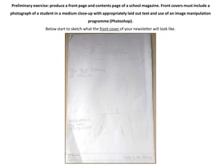 Preliminary exercise: produce a front page and contents page of a school magazine. Front covers must include a 
photograph of a student in a medium close-up with appropriately laid out text and use of an image manipulation 
programme (Photoshop). 
Below start to sketch what the front cover of your newsletter will look like. 
 