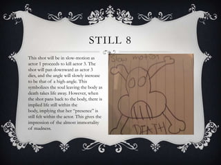 STILL 8
This shot will be in slow-motion as
actor 1 proceeds to kill actor 3. The
shot will pan downward as actor 3
dies, and the angle will slowly increase
to be that of a high-angle. This
symbolizes the soul leaving the body as
death takes life away. However, when
the shot pans back to the body, there is
implied life still within the
body, implying that her “presence” is
still felt within the actor. This gives the
impression of the almost immortality
of madness.
 