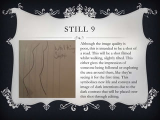 STILL 9
   Although the image quality is
   poor, this is intended to be a shot of
   a road. This will be a shot filmed
   whilst walking, slightly tilted. This
   either gives the impression of
   someone being followed or exploring
   the area around them, like they’re
   seeing it for the first time. This
   symbolizes new life and conveys and
   image of dark intentions due to the
   dark contrast that will be placed over
   this shot through editing.
 