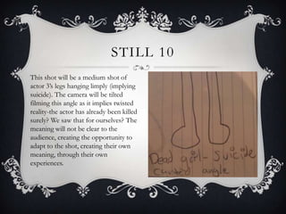 STILL 10
This shot will be a medium shot of
actor 3’s legs hanging limply (implying
suicide). The camera will be tilted
filming this angle as it implies twisted
reality-the actor has already been killed
surely? We saw that for ourselves? The
meaning will not be clear to the
audience, creating the opportunity to
adapt to the shot, creating their own
meaning, through their own
experiences.
 