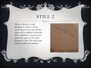 STILL 2
This is a shot of a stick
breaking. It will be a Close-
up/Extreme Close-up and the
angle will be slightly downward.
This establishes a second actor
and is the cause of the other
characters’ fear. This will create
tension within the audience.
 
