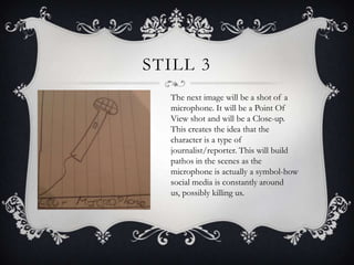 STILL 3
  The next image will be a shot of a
  microphone. It will be a Point Of
  View shot and will be a Close-up.
  This creates the idea that the
  character is a type of
  journalist/reporter. This will build
  pathos in the scenes as the
  microphone is actually a symbol-how
  social media is constantly around
  us, possibly killing us.
 