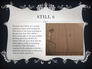 STILL 6
The next shot will be of a woman
seated on a chair/stairs nearing the
front door of the house featuring in
the previous shot. This will be a
down-ward angle of the girl, possibly
showing innocence. Slowly, the
actress will look up to show that she
seems almost numb to everything
around her. This will build a
suspicion in the audience as she has
defied the prior thought to innocence
with her numb expression.
 