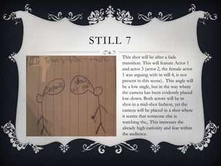STILL 7
     This shot will be after a fade
     transition. This will feature Actor 1
     and actor 3 (actor 2, the female actor
     1 was arguing with in still 4, is not
     present in this scene). This angle will
     be a low angle, but in the way where
     the camera has been evidently placed
     low-down. Both actors will be in
     shot-in a mid-shot fashion, yet the
     camera will be placed in a shot where
     it seems that someone else is
     watching the,. This increases the
     already high curiosity and fear within
     the audience.
 