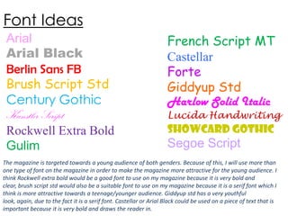 Font Ideas
Arial
Arial Black
Berlin Sans FB
Brush Script Std
Century Gothic
Kunstler Script
Rockwell Extra Bold
Gulim

French Script MT
Castellar
Forte
Giddyup Std
Harlow Solid Italic

Lucida Handwriting

Showcard Gothic

Segoe Script

The magazine is targeted towards a young audience of both genders. Because of this, I will use more than
one type of font on the magazine in order to make the magazine more attractive for the young audience. I
think Rockwell extra bold would be a good font to use on my magazine because it is very bold and
clear, brush script std would also be a suitable font to use on my magazine because it is a serif font which I
think is more attractive towards a teenage/younger audience. Giddyup std has a very youthful
look, again, due to the fact it is a serif font. Castellar or Arial Black could be used on a piece of text that is
important because it is very bold and draws the reader in.

 