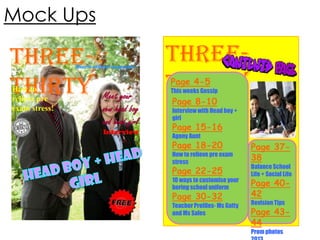 Mock Ups

THREETHIRTY

Harris official magazine

How to
relieve pre
exam stress!

THREETHIRTY
Page 4-5

Meet your
new head boy
and head girl

Interview

This weeks Gossip

Page 8-10

Interview with Head boy +
girl

Page 15-16
Agony Aunt

Page 18-20

How to relieve pre exam
stress

Page 22-25

10 ways to customise your
boring school uniform

Page 30-32

Teacher Profiles- Ms Gatty
and Ms Sales

Page 3738

Balance School
Life + Social Life

Page 4042
Revision Tips

Page 4344
Prom photos

 