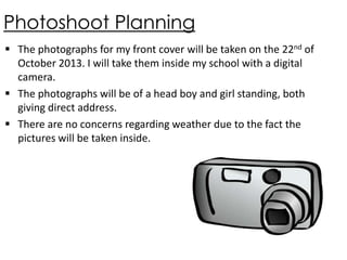 Photoshoot Planning
 The photographs for my front cover will be taken on the 22nd of
October 2013. I will take them inside my school with a digital
camera.
 The photographs will be of a head boy and girl standing, both
giving direct address.
 There are no concerns regarding weather due to the fact the
pictures will be taken inside.

 