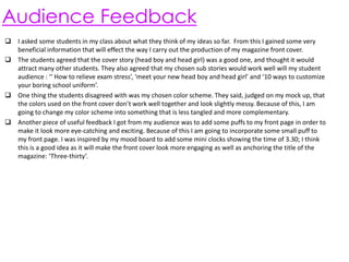 Audience Feedback
 I asked some students in my class about what they think of my ideas so far. From this I gained some very
beneficial information that will effect the way I carry out the production of my magazine front cover.
 The students agreed that the cover story (head boy and head girl) was a good one, and thought it would
attract many other students. They also agreed that my chosen sub stories would work well will my student
audience : ‘‘ How to relieve exam stress’, ‘meet your new head boy and head girl’ and ‘10 ways to customize
your boring school uniform’.
 One thing the students disagreed with was my chosen color scheme. They said, judged on my mock up, that
the colors used on the front cover don’t work well together and look slightly messy. Because of this, I am
going to change my color scheme into something that is less tangled and more complementary.
 Another piece of useful feedback I got from my audience was to add some puffs to my front page in order to
make it look more eye-catching and exciting. Because of this I am going to incorporate some small puff to
my front page. I was inspired by my mood board to add some mini clocks showing the time of 3.30; I think
this is a good idea as it will make the front cover look more engaging as well as anchoring the title of the
magazine: ‘Three-thirty’.

 