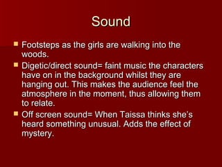 SSoouunndd 
 FFoooottsstteeppss aass tthhee ggiirrllss aarree wwaallkkiinngg iinnttoo tthhee 
wwooooddss.. 
 DDiiggeettiicc//ddiirreecctt ssoouunndd== ffaaiinntt mmuussiicc tthhee cchhaarraacctteerrss 
hhaavvee oonn iinn tthhee bbaacckkggrroouunndd wwhhiillsstt tthheeyy aarree 
hhaannggiinngg oouutt.. TThhiiss mmaakkeess tthhee aauuddiieennccee ffeeeell tthhee 
aattmmoosspphheerree iinn tthhee mmoommeenntt,, tthhuuss aalllloowwiinngg tthheemm 
ttoo rreellaattee.. 
 OOffff ssccrreeeenn ssoouunndd== WWhheenn TTaaiissssaa tthhiinnkkss sshhee’’ss 
hheeaarrdd ssoommeetthhiinngg uunnuussuuaall.. AAddddss tthhee eeffffeecctt ooff 
mmyysstteerryy.. 
 
