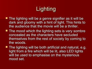 LLiigghhttiinngg 
 TThhee lliigghhttiinngg wwiillll bbee aa ggeennrree ssiiggnniiffiieerr aass iitt wwiillll bbee 
ddaarrkk aanndd gglloooommyy wwiitthh aa hhiinntt ooff lliigghhtt.. TThhiiss hhiinnttss ttoo 
tthhee aauuddiieennccee tthhaatt tthhee mmoovviiee wwiillll bbee aa tthhrriilllleerr.. 
 TThhee mmoooodd wwhhiicchh tthhee lliigghhttiinngg sseettss iiss vveerryy ssoommbbrree 
ccoonncceeaalleedd aass tthhee cchhaarraacctteerrss hhaavvee sseecclluuddeedd 
tthheemmsseellvveess ffrroomm tthhee rreesstt ooff ssoocciieettyy bbyy ccoommiinngg ttoo 
tthhee wwooooddss.. 
 TThhee lliigghhttiinngg wwiillll bbee bbootthh aarrttiiffiicciiaall aanndd nnaattuurraall,, ee..gg.. 
lliigghhtt ffrroomm aa ffiirree wwhhiicchh wwiillll bbee lliitt,, aallssoo LLEEDD lliigghhttss 
wwiillll bbee uusseedd ttoo eemmpphhaassiissee oonn tthhee mmyysstteerriioouuss 
mmoooodd sseett.. 
 