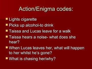 AAccttiioonn//EEnniiggmmaa ccooddeess:: 
 LLiigghhttss cciiggaarreettttee 
 PPiicckkss uupp aallccoohhooll--ttoo ddrriinnkk 
 TTaaiissssaa aanndd LLuuccaass lleeaavvee ffoorr aa wwaallkk 
 TTaaiissssaa hheeaarrss aa nnooiissee-- wwhhaatt ddooeess sshhee 
hheeaarr?? 
WWhheenn LLuuccaass lleeaavveess hheerr,, wwhhaatt wwiillll hhaappppeenn 
ttoo hheerr wwhhiillsstt hhee’’ss ggoonnee?? 
WWhhaatt iiss cchhaassiinngg hheerr//wwhhyy?? 
