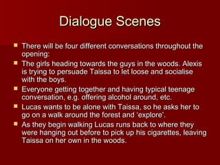 DDiiaalloogguuee SScceenneess 
 TThheerree wwiillll bbee ffoouurr ddiiffffeerreenntt ccoonnvveerrssaattiioonnss tthhrroouugghhoouutt tthhee 
ooppeenniinngg:: 
 TThhee ggiirrllss hheeaaddiinngg ttoowwaarrddss tthhee gguuyyss iinn tthhee wwooooddss.. AAlleexxiiss 
iiss ttrryyiinngg ttoo ppeerrssuuaaddee TTaaiissssaa ttoo lleett lloooossee aanndd ssoocciiaalliissee 
wwiitthh tthhee bbooyyss.. 
 EEvveerryyoonnee ggeettttiinngg ttooggeetthheerr aanndd hhaavviinngg ttyyppiiccaall tteeeennaaggee 
ccoonnvveerrssaattiioonn,, ee..gg.. ooffffeerriinngg aallccoohhooll aarroouunndd,, eettcc.. 
 LLuuccaass wwaannttss ttoo bbee aalloonnee wwiitthh TTaaiissssaa,, ssoo hhee aasskkss hheerr ttoo 
ggoo oonn aa wwaallkk aarroouunndd tthhee ffoorreesstt aanndd ‘‘eexxpplloorree’’.. 
 AAss tthheeyy bbeeggiinn wwaallkkiinngg LLuuccaass rruunnss bbaacckk ttoo wwhheerree tthheeyy 
wweerree hhaannggiinngg oouutt bbeeffoorree ttoo ppiicckk uupp hhiiss cciiggaarreetttteess,, lleeaavviinngg 
TTaaiissssaa oonn hheerr oowwnn iinn tthhee wwooooddss.. 
 