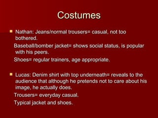 CCoossttuummeess 
 NNaatthhaann:: JJeeaannss//nnoorrmmaall ttrroouusseerrss== ccaassuuaall,, nnoott ttoooo 
bbootthheerreedd.. 
BBaasseebbaallll//bboommbbeerr jjaacckkeett== sshhoowwss ssoocciiaall ssttaattuuss,, iiss ppooppuullaarr 
wwiitthh hhiiss ppeeeerrss.. 
SShhooeess== rreegguullaarr ttrraaiinneerrss,, aaggee aapppprroopprriiaattee.. 
 LLuuccaass:: DDeenniimm sshhiirrtt wwiitthh ttoopp uunnddeerrnneeaatthh== rreevveeaallss ttoo tthhee 
aauuddiieennccee tthhaatt aalltthhoouugghh hhee pprreetteennddss nnoott ttoo ccaarree aabboouutt hhiiss 
iimmaaggee,, hhee aaccttuuaallllyy ddooeess.. 
TTrroouusseerrss== eevveerryyddaayy ccaassuuaall.. 
TTyyppiiccaall jjaacckkeett aanndd sshhooeess.. 
 