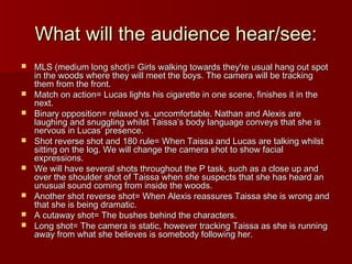 What will tthhee aauuddiieennccee hheeaarr//sseeee:: 
 MMLLSS ((mmeeddiiuumm lloonngg sshhoott))== GGiirrllss wwaallkkiinngg ttoowwaarrddss tthheeyy''rree uussuuaall hhaanngg oouutt ssppoott 
iinn tthhee wwooooddss wwhheerree tthheeyy wwiillll mmeeeett tthhee bbooyyss.. TThhee ccaammeerraa wwiillll bbee ttrraacckkiinngg 
tthheemm ffrroomm tthhee ffrroonntt.. 
 MMaattcchh oonn aaccttiioonn== LLuuccaass lliigghhttss hhiiss cciiggaarreettttee iinn oonnee sscceennee,, ffiinniisshheess iitt iinn tthhee 
nneexxtt.. 
 BBiinnaarryy ooppppoossiittiioonn== rreellaaxxeedd vvss.. uunnccoommffoorrttaabbllee.. NNaatthhaann aanndd AAlleexxiiss aarree 
llaauugghhiinngg aanndd ssnnuugggglliinngg wwhhiillsstt TTaaiissssaa’’ss bbooddyy llaanngguuaaggee ccoonnvveeyyss tthhaatt sshhee iiss 
nneerrvvoouuss iinn LLuuccaass’’ pprreesseennccee.. 
 SShhoott rreevveerrssee sshhoott aanndd 11800 rruullee== WWhheenn TTaaiissssaa aanndd LLuuccaass aarree ttaallkkiinngg wwhhiillsstt 
ssiittttiinngg oonn tthhee lloogg.. WWee wwiillll cchhaannggee tthhee ccaammeerraa sshhoott ttoo sshhooww ffaacciiaall 
eexxpprreessssiioonnss.. 
 WWee wwiillll hhaavvee sseevveerraall sshhoottss tthhrroouugghhoouutt tthhee PP ttaasskk,, ssuucchh aass aa cclloossee uupp aanndd 
oovveerr tthhee sshhoouullddeerr sshhoott ooff TTaaiissssaa wwhheenn sshhee ssuussppeeccttss tthhaatt sshhee hhaass hheeaarrdd aann 
uunnuussuuaall ssoouunndd ccoommiinngg ffrroomm iinnssiiddee tthhee wwooooddss.. 
 AAnnootthheerr sshhoott rreevveerrssee sshhoott== WWhheenn AAlleexxiiss rreeaassssuurreess TTaaiissssaa sshhee iiss wwrroonngg aanndd 
tthhaatt sshhee iiss bbeeiinngg ddrraammaattiicc.. 
 AA ccuuttaawwaayy sshhoott== TThhee bbuusshheess bbeehhiinndd tthhee cchhaarraacctteerrss.. 
 LLoonngg sshhoott== TThhee ccaammeerraa iiss ssttaattiicc,, hhoowweevveerr ttrraacckkiinngg TTaaiissssaa aass sshhee iiss rruunnnniinngg 
aawwaayy ffrroomm wwhhaatt sshhee bbeelliieevveess iiss ssoommeebbooddyy ffoolllloowwiinngg hheerr.. 
 