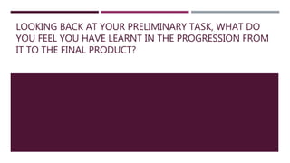 LOOKING BACK AT YOUR PRELIMINARY TASK, WHAT DO
YOU FEEL YOU HAVE LEARNT IN THE PROGRESSION FROM
IT TO THE FINAL PRODUCT?
 