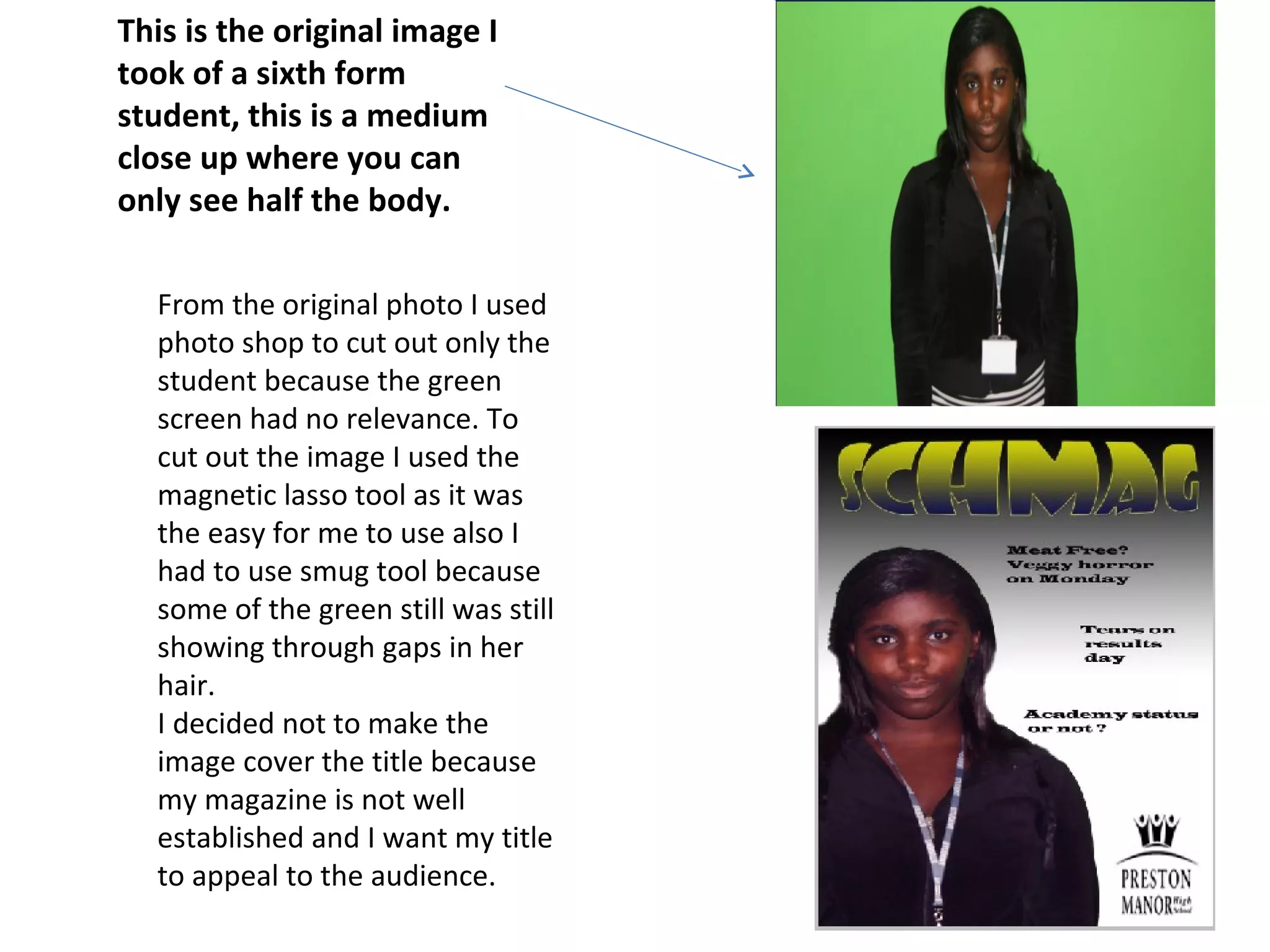 This is the original image I
took of a sixth form
student, this is a medium
close up where you can
only see half the body.

  From the original photo I used
  photo shop to cut out only the
  student because the green
  screen had no relevance. To
  cut out the image I used the
  magnetic lasso tool as it was
  the easy for me to use also I
  had to use smug tool because
  some of the green still was still
  showing through gaps in her
  hair.
  I decided not to make the
  image cover the title because
  my magazine is not well
  established and I want my title
  to appeal to the audience.
 