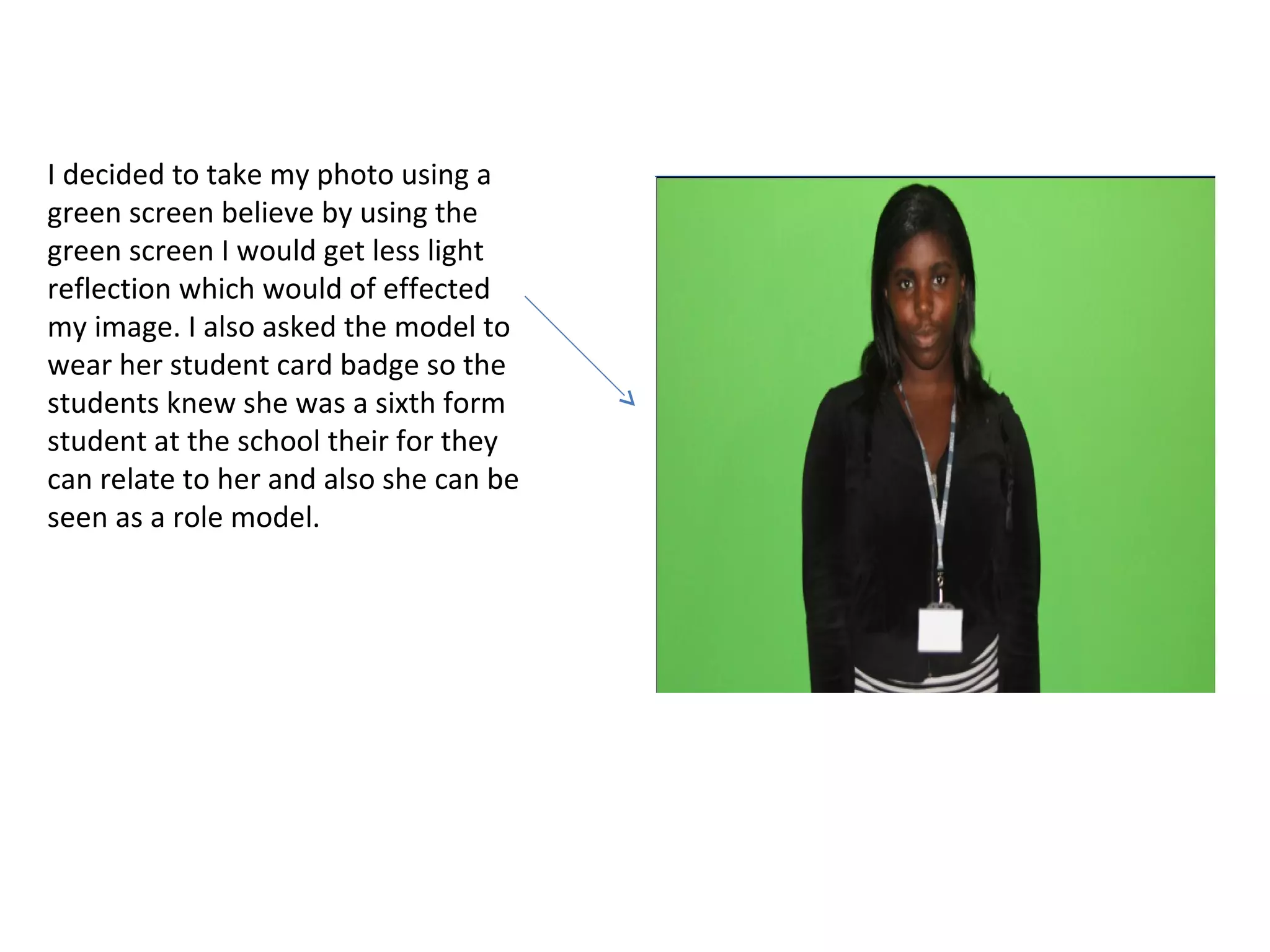 I decided to take my photo using a
green screen believe by using the
green screen I would get less light
reflection which would of effected
my image. I also asked the model to
wear her student card badge so the
students knew she was a sixth form
student at the school their for they
can relate to her and also she can be
seen as a role model.
 