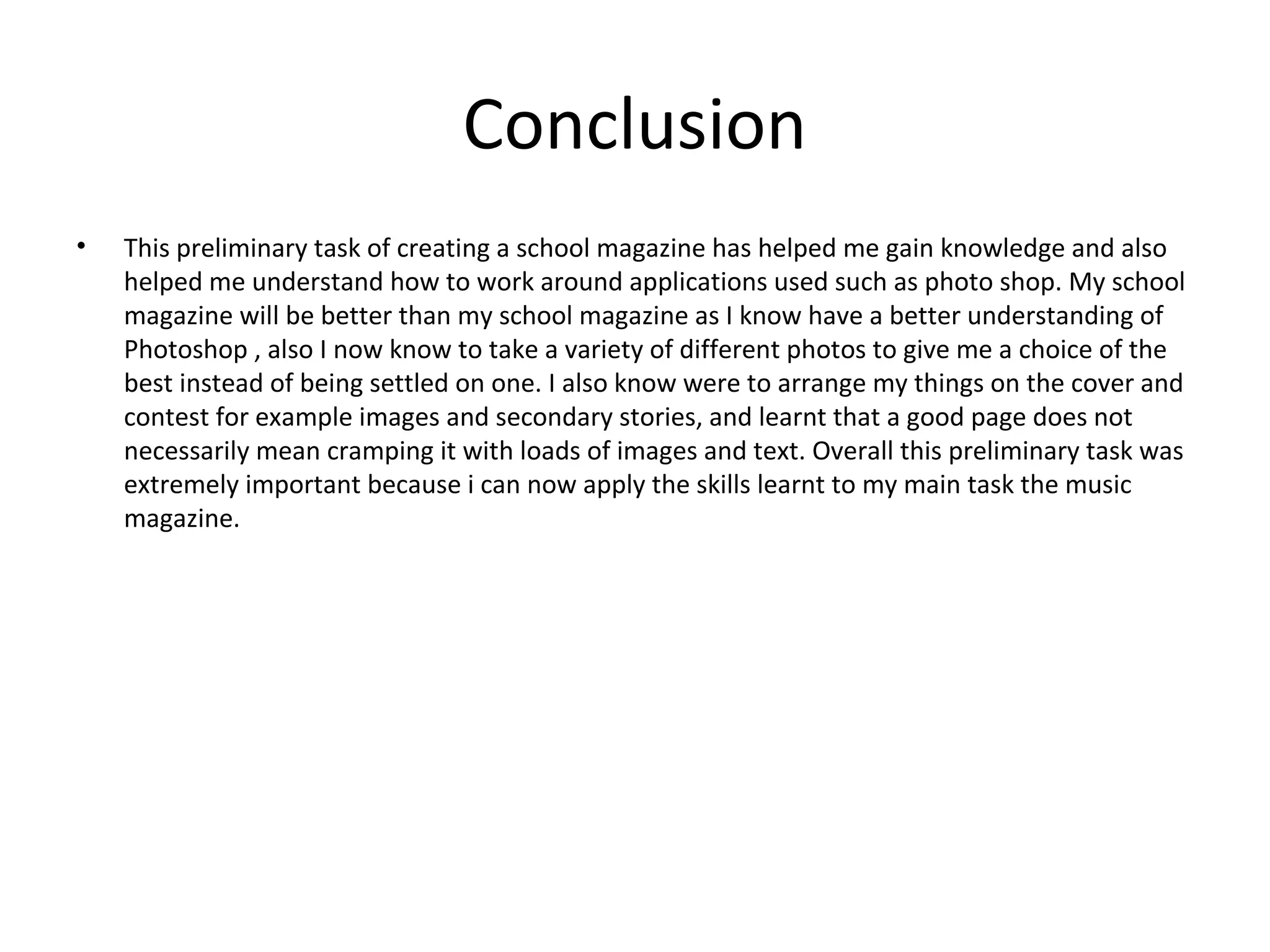 Conclusion
•   This preliminary task of creating a school magazine has helped me gain knowledge and also
    helped me understand how to work around applications used such as photo shop. My school
    magazine will be better than my school magazine as I know have a better understanding of
    Photoshop , also I now know to take a variety of different photos to give me a choice of the
    best instead of being settled on one. I also know were to arrange my things on the cover and
    contest for example images and secondary stories, and learnt that a good page does not
    necessarily mean cramping it with loads of images and text. Overall this preliminary task was
    extremely important because i can now apply the skills learnt to my main task the music
    magazine.
 