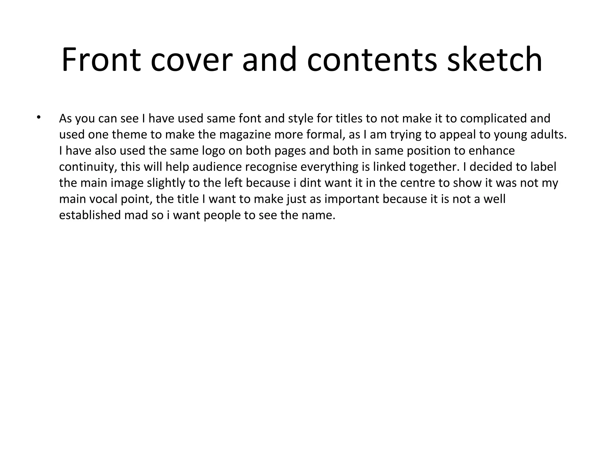 Front cover and contents sketch
•   As you can see I have used same font and style for titles to not make it to complicated and
    used one theme to make the magazine more formal, as I am trying to appeal to young adults.
    I have also used the same logo on both pages and both in same position to enhance
    continuity, this will help audience recognise everything is linked together. I decided to label
    the main image slightly to the left because i dint want it in the centre to show it was not my
    main vocal point, the title I want to make just as important because it is not a well
    established mad so i want people to see the name.
 