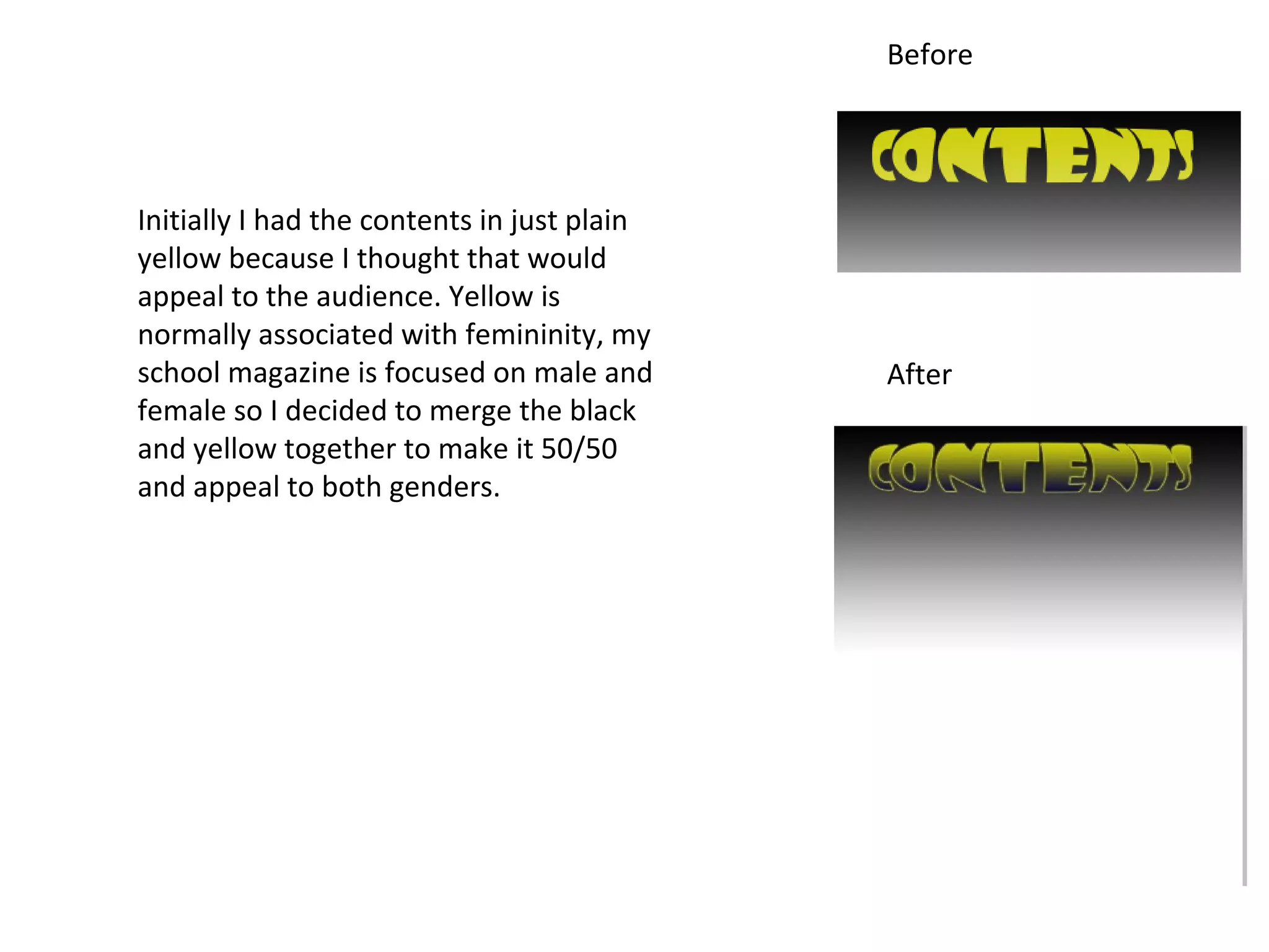 Before




Initially I had the contents in just plain
yellow because I thought that would
appeal to the audience. Yellow is
normally associated with femininity, my
school magazine is focused on male and       After
female so I decided to merge the black
and yellow together to make it 50/50
and appeal to both genders.
 