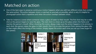 Matched on action
 One of the best ways to preserve continuous motion happens when you edit two different shots that contain
the same action. The action between shots is matched as precisely as possible, which is why it's helpful to
photograph action that is repetitive and when the action overlaps between shots.
 Take for instance a scene where someone raises a glass of water to their mouth. The first shot may be a wide
shot as the person begins to raise the glass. The next shot is a close-up as the glass enters the frame and
reaches the person’s mouth. When shooting this scene, always make sure the action happens in its entirety in
each shot: the person raises the glass to their mouth. Don't try to stop the person from raising the glass fully
or that might affect the timing of the motion. Simply repeat the action each time you set up a new angle for
the camera.
 