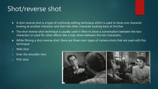 Shot/reverse shot
 A shot reverse shot is a type of continuity editing technique which is used to show one character
looking at another character and then the other character looking back at him/her
 The shot reverse shot technique is usually used in films to show a conversation between the two
characters or used for other effects like a stair down between the two characters.
 While filming a shot reverse shot, there are three main types of camera shots that are used with this
technique:
1. Wild shot
2. Over the shoulder shot
3. POV shot
 