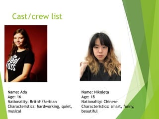 Cast/crew list
Name: Ada
Age: 16
Nationality: British/Serbian
Characteristics: hardworking, quiet,
musical
Name: Nikoleta
Age: 18
Nationality: Chinese
Characteristics: smart, funny,
beautiful
 