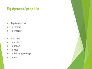 Equipment/prop list
 Equipment list:
 1x camera
 1x charger
 Prop list:
 1x apple
 1x phone
 1x vase
 1x delivery package
 1x pen
 