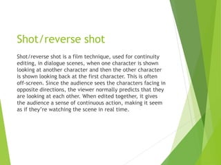 Shot/reverse shot
Shot/reverse shot is a film technique, used for continuity
editing, in dialogue scenes, when one character is shown
looking at another character and then the other character
is shown looking back at the first character. This is often
off-screen. Since the audience sees the characters facing in
opposite directions, the viewer normally predicts that they
are looking at each other. When edited together, it gives
the audience a sense of continuous action, making it seem
as if they’re watching the scene in real time.
 