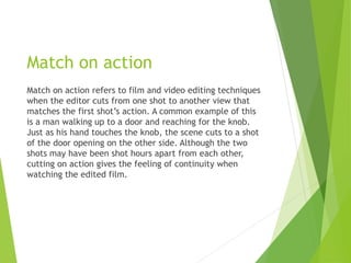 Match on action
Match on action refers to film and video editing techniques
when the editor cuts from one shot to another view that
matches the first shot’s action. A common example of this
is a man walking up to a door and reaching for the knob.
Just as his hand touches the knob, the scene cuts to a shot
of the door opening on the other side. Although the two
shots may have been shot hours apart from each other,
cutting on action gives the feeling of continuity when
watching the edited film.
 