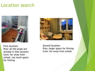 Location search
First location:
Pros: all the props are
already in that location
Cons: far away from
school, not much space
for filming
Second location:
Pros: larger space for filming
Cons: far away from school
 