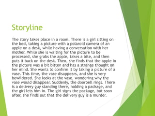Storyline
The story takes place in a room. There is a girl sitting on
the bed, taking a picture with a polaroid camera of an
apple on a desk, while having a conversation with her
mother. While she is waiting for the picture to be
processed, she grabs the apple, takes a bite, and then
puts it back on the desk. Then, she finds that the apple in
the picture was a bit bitten and has a strange thought on
her mind. She wants to confirm it by taking a picture of a
vase. This time, the vase disappears, and she is very
bewildered. She looks at the vase, wondering why the
vase would disappear. Suddenly, the doorbell rings. There
is a delivery guy standing there, holding a package, and
the girl lets him in. The girl signs the package, but soon
after, she finds out that the delivery guy is a murder.
 