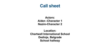 Call sheet
Actors:
Aiden -Character 1
Nazim-Character 2
Location:
Chartwell International School
Dedinje, Belgrade
School hallway
 