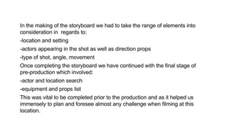 In the making of the storyboard we had to take the range of elements into
consideration in regards to:
-location and setting
-actors appearing in the shot as well as direction props
-type of shot, angle, movement
Once completing the storyboard we have continued with the final stage of
pre-production which involved:
-actor and location search
-equipment and props list
This was vital to be completed prior to the production and as it helped us
immensely to plan and foresee almost any challenge when filming at this
location.
 