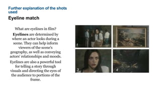 Eyeline match
What are eyelines in film?
Eyelines are determined by
where an actor looks during a
scene. They can help inform
viewers of the scene's
geography, as well as conveying
actors' relationships and moods.
Eyelines are also a powerful tool
for telling a story through
visuals and directing the eyes of
the audience to portions of the
frame.
Further explanation of the shots
used
 