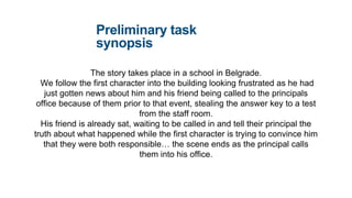 Preliminary task
synopsis
The story takes place in a school in Belgrade.
We follow the first character into the building looking frustrated as he had
just gotten news about him and his friend being called to the principals
office because of them prior to that event, stealing the answer key to a test
from the staff room.
His friend is already sat, waiting to be called in and tell their principal the
truth about what happened while the first character is trying to convince him
that they were both responsible… the scene ends as the principal calls
them into his office.
 