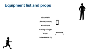 Equipment list and props
Equipment:
Camera (iPhone)
Mic-iPhone
Battery charger
Props:
Small bench (2)
 
