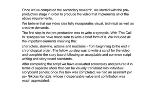 Once we’ve completed the secondary research, we started with the pre-
production stage in order to produce the video that implements all of the
above requirements.
We believe that our video idea fully incorporates visual, technical as well as
creative demands.
The first step in the pre-production was to write a synopsis. With ‘The Call
In’ synopsis we have made sure to write a brief form of it. We included all
the important elements meaning the:
characters, storyline, actions and reactions - from beginning to the end in
chronological order. The follow up step was to write a script for the video
and complete the story board following an acceptable and common script
writing and story board standards.
After completing the script we have evaluated screenplay and pictured it in
terms of separate shots that can be visually translated into individual
storyboard panels; once this task was completed, we had an assistant join
us- Nikolas Kyriazis, whose indispensable value and contribution was
much appreciated.
 