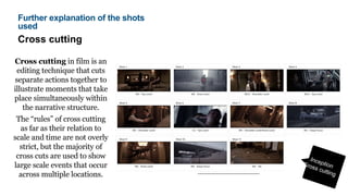 Cross cutting
Cross cutting in film is an
editing technique that cuts
separate actions together to
illustrate moments that take
place simultaneously within
the narrative structure.
The “rules” of cross cutting
as far as their relation to
scale and time are not overly
strict, but the majority of
cross cuts are used to show
large scale events that occur
across multiple locations.
Further explanation of the shots
used
 