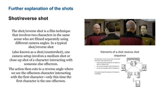 Shot/reverse shot
The shot/reverse shot is a film technique
that involves two characters in the same
scene who are filmed separately using
different camera angles. In a typical
shot/reverse shot
(also known as a shot/countershot), one
camera setup involves a medium shot or
close-up shot of a character interacting with
someone else offscreen.
The action then cuts to a reverse angle where
we see the offscreen character interacting
with the first character—only this time the
first character is the one offscreen.
Further explanation of the shots
 