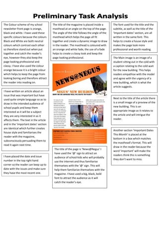 The Colour scheme of my school          The title of the magazine is placed inside a      The font used for the title and the
newsletter front page is orange,        masthead at an angle on the top of the page.      subtitle, as well as the title of the
black and white. I have used these      The angle of the title follows the angle of the   ‘Important dates’ section, are all
specific colours because the colours    masthead which helps the page all fit             written in the same font. This
Black and White are both neutral        together and create a dynamic image to draw       helps to create a house style and
colours which contrast each other       in the reader. The masthead is coloured with      makes the page look more
so therefore stand out when put         an orange and white fade, the use of a fade       professional and worth reading.
together and catch the reader’s         helps to create a classy look and keep the
eye, however they also keep the         page looking professional.                        The Main image is an image of a
page looking professional and                                                             student sitting out in the cold with
classy. I have also used the colour                                                       a caption relating to the cold wait
orange because it is a bright colour                                                      for the new building. This helps
which helps to keep the page from                                                         readers empathise with the model
looking boring and therefore attract                                                      and agree with the urgency of a
the reader into reading on.                                                               new building, which is what the
                                                                                          article suggests.
I have written an article about an
issue that was important but have
used quite simple language so as to                                                       Next to the title of the article there
draw in the intended audience of                                                          is a small image of a preview of the
school pupils and keep them                                                               new building. This is an
interested as it will be a subject                                                        appropriate image as it relates to
they are very interested in as it                                                         the article and will intrigue the
affects them. The text in the article                                                     reader.
and in the ‘important dates’ section
are identical which further creates
                                                                                          Another section ‘Important Dates
house style and familiarises the
                                                                                          This Month’ is placed at the
reader with the magazine,
                                                                                          bottom in a box which matches
subconsciously persuading them to
                                                                                          the masthead’s format. This will
read it again next time.
                                                                                          draw in the reader because the
                                         The title of the page is ‘News@Negus’ I
                                                                                          word ‘important’ will make the
                                         have used the ‘@’ sign to attract an
I have placed the date and issue                                                          readers think this is something
                                         audience of school kids who will probably
number in the top right hand                                                              they don’t want to miss.
                                         use the internet and thus familiarise
corner so the reader can keep up to      themselves with the ‘@’ sign. This will
date with the issues and make sure       help them familiarize themselves with the
they have the most recent one.           magazine. I have used a big, black, bold
                                         font to attract the audience as it will
                                         catch the reader’s eye.
 