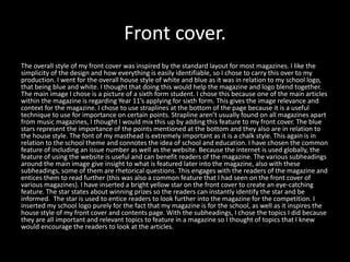 Front cover.
The overall style of my front cover was inspired by the standard layout for most magazines. I like the
simplicity of the design and how everything is easily identifiable, so I chose to carry this over to my
production. I went for the overall house style of white and blue as it was in relation to my school logo,
that being blue and white. I thought that doing this would help the magazine and logo blend together.
The main image I chose is a picture of a sixth form student. I chose this because one of the main articles
within the magazine is regarding Year 11’s applying for sixth form. This gives the image relevance and
context for the magazine. I chose to use straplines at the bottom of the page because it is a useful
technique to use for importance on certain points. Strapline aren’t usually found on all magazines apart
from music magazines, I thought I would mix this up by adding this feature to my front cover. The blue
stars represent the importance of the points mentioned at the bottom and they also are in relation to
the house style. The font of my masthead is extremely important as it is a chalk style. This again is in
relation to the school theme and connotes the idea of school and education. I have chosen the common
feature of including an issue number as well as the website. Because the internet is used globally, the
feature of using the website is useful and can benefit readers of the magazine. The various subheadings
around the main image give insight to what is featured later into the magazine, also with these
subheadings, some of them are rhetorical questions. This engages with the readers of the magazine and
entices them to read further (this was also a common feature that I had seen on the front cover of
various magazines). I have inserted a bright yellow star on the front cover to create an eye-catching
feature. The star states about winning prizes so the readers can instantly identify the star and be
informed. The star is used to entice readers to look further into the magazine for the competition. I
inserted my school logo purely for the fact that my magazine is for the school, as well as it inspires the
house style of my front cover and contents page. With the subheadings, I chose the topics I did because
they are all important and relevant topics to feature in a magazine so I thought of topics that I knew
would encourage the readers to look at the articles.
 