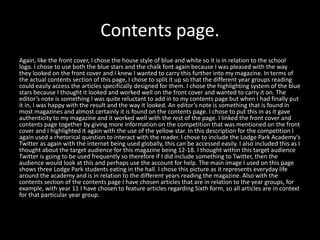 Contents page.
Again, like the front cover, I chose the house style of blue and white so it is in relation to the school
logo. I chose to use both the blue stars and the chalk font again because I was pleased with the way
they looked on the front cover and I knew I wanted to carry this further into my magazine. In terms of
the actual contents section of this page, I chose to split it up so that the different year groups reading
could easily access the articles specifically designed for them. I chose the highlighting system of the blue
stars because I thought it looked and worked well on the front cover and wanted to carry it on. The
editor’s note is something I was quite reluctant to add in to my contents page but when I had finally put
it in, I was happy with the result and the way it looked. An editor’s note is something that is found in
most magazines and almost certainly it is found on the contents page. I chose to put this in as it gave
authenticity to my magazine and it worked well with the rest of the page. I linked the front cover and
contents page together by giving more information on the competition that was mentioned on the front
cover and I highlighted it again with the use of the yellow star. In this description for the competition I
again used a rhetorical question to interact with the reader. I chose to include the Lodge Park Academy’s
Twitter as again with the internet being used globally, this can be accessed easily. I also included this as I
thought about the target audience for this magazine being 12-18. I thought within this target audience
Twitter is going to be used frequently so therefore if I did include something to Twitter, then the
audience would look at this and perhaps use the account for help. The main image I used on this page
shows three Lodge Park students eating in the hall. I chose this picture as it represents everyday life
around the academy and is in relation to the different years reading the magazine. Also with the
contents section of the contents page I have chosen articles that are in relation to the year groups, for
example, with year 11 I have chosen to feature articles regarding Sixth form, so all articles are in context
for that particular year group.
 