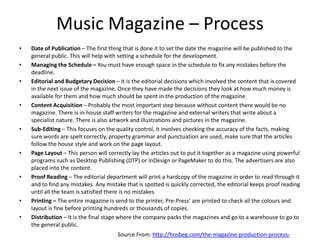 Music Magazine – Process
• Date of Publication – The first thing that is done it to set the date the magazine will be published to the
general public. This will help with setting a schedule for the development.
• Managing the Schedule – You must have enough space in the schedule to fix any mistakes before the
deadline.
• Editorial and Budgetary Decision – It is the editorial decisions which involved the content that is covered
in the next issue of the magazine. Once they have made the decisions they look at how much money is
available for them and how much should be spent in the production of the magazine.
• Content Acquisition – Probably the most important step because without content there would be no
magazine. There is in-house staff writers for the magazine and external writers that write about a
specialist nature. There is also artwork and illustrations and pictures in the magazine.
• Sub-Editing – This focuses on the quality control, it involves checking the accuracy of the facts, making
sure words are spelt correctly, property grammar and punctuation are used, make sure that the articles
follow the house style and work on the page layout.
• Page Layout – This person will correctly lay the articles out to put it together as a magazine using powerful
programs such as Desktop Publishing (DTP) or InDesign or PageMaker to do this. The advertisers are also
placed into the content.
• Proof Reading – The editorial department will print a hardcopy of the magazine in order to read through it
and to find any mistakes. Any mistake that is spotted is quickly corrected, the editorial keeps proof reading
until all the team is satisfied there is no mistakes.
• Printing – The entire magazine is send to the printer, Pre-Press’ are printed to check all the colours and
layout is fine before printing hundreds or thousands of copies.
• Distribution – It is the final stage where the company packs the magazines and go to a warehouse to go to
the general public.
Source From: http://hosbeg.com/the-magazine-production-process/
 