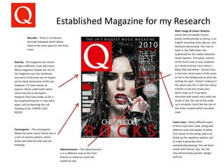 Established Magazine for my Research
Main Image & Colour Scheme -
Cheryl Ann Fernandez-Versini,
known professionally as Cheryl, is an
English recording artist, dancer, and
television personality. She rose to
fame in late 2002 when she
auditioned for the reality television
show Popstars. The colour scheme
of this front cover is very simplistic
as it sticks to three main colours –
Black, Red and White. Cheryl’s face
is the main centre piece of the cover
as she is the background to what the
writing sits upon. Cheryl’s makeup in
this photo also fits in with the colour
scheme as she has smoky eyes
which looks as if it has been
drenched with water and a bold red
shade of lips, the rest of the make
up is simplistic much like the rest of
the colour scheme which has been
used.
Cover Lines – Many different types
of fonts have been used, along with
different sizes and shades of white.
One reason to this being used is to
break up the repetitive pattern and
to make it generally more
aesthetically pleasing. The red fonts
match with Cheryl’s lips, the red
may demonstrate passion, danger
and lust.
Barcode – There is no obvious
barcode displayed which allows
there to be more space on the front
cover.
Overlay - The magazine has chosen
to take a different route than most.
Many magazines display the star of
the magazine over the masthead
and some of the texts out of respect
and to show dominance of the star.
However, ‘Q’ have chosen to
express Cheryl underneath which
some may see as disrespect.
However they have made up for it
by complimenting her in may other
ways, such as devoting the sub
heading to her ‘CHERYL COLE
ROCKS’.
Advertisement – The advertisement
is in a different style to the main
feature to stand out catch the
audiences eye.
Convergents – The convergents
follow the same colour theme but in
a sort of random pattern, which
works well with the title and sub-
headings.
 