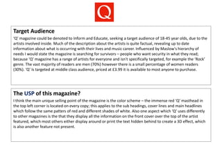Target Audience
‘Q’ magazine could be denoted to Inform and Educate, seeking a target audience of 18-45 year olds, due to the
artists involved inside. Much of the description about the artists is quite factual, revealing up to date
information about what is occurring with their lives and music career. Influenced by Maslow's hierarchy of
needs I would state the magazine is searching for survivors – people who want security in what they read;
because ‘Q’ magazine has a range of artists for everyone and isn't specifically targeted, for example the ‘Rock’
genre. The vast majority of readers are men (70%) however there is a small percentage of women readers
(30%). ‘Q’ Is targeted at middle class audience, priced at £3.99 it is available to most anyone to purchase.
The USP of this magazine?
I think the main unique selling point of the magazine is the color scheme – the immense red ‘Q’ masthead in
the top left corner is located on every copy; this applies to the sub headings, cover lines and main headlines
which follow the same patters of red and different shades of white. Also one aspect which ‘Q’ uses differently
to other magazines is the that they display all the information on the front cover over the top of the artist
featured, which most others either display around or print the text hidden behind to create a 3D effect, which
is also another feature not present.
 