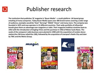 Publisher research
The institution that publishes ‘Q’ magazine is ‘Bauer Media’ – a multi platform UK based group
entailing of many companies. Today Bauer Media spans over 300 brand names covering a wide range
of audience, examples would be ‘Heat’ ‘Kerrang!’ ‘MOJO’ ‘Closer’ and many more. The company was
founded in 1875 and now operates in 15 different countries. Their wide portfolio of influential
brands gives them an advantage over magazine or radio. Their magazine tradition stretches back to
1953 with the introduction of Angling Times and the purchase in 1956 of Motor Cycle News. The
seeds of the company’s radio business were planted in 1990 with the acquisition of London dance
station Kiss FM (now called Kiss 100), followed by the acquisition of Liverpool's Radio City and later
by TWC and the Metro Group.
 