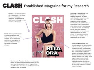 Overlay – The magazine has chosen
to choose the traditional route
which is displaying the star over the
masthead. The sub heading and
cover lines are hovering over the
star however this is necessary as
they wouldn’t be readable
otherwise.
Cover Lines & Convergents - The
simplistic approach has been carried out
with the cover lines, all being in the
same font and colour. This is the same
with almost every CLASH magazine and
they have decided to keep this as a
pattern. The cover lines have an array of
famous artists which will automatically
draw the attention of the readers. This is
a good small promotion method –
displaying all the best parts of the
magazine. No stories apart from the
artists have been mentioned this could
be because the audience of CLASH are
mostly artist based.
Barcode – is not obviously on show
and is conspicuously in the bottom
left corner with the price
underneath. This shows that the
other features on the page are more
important such as the star.
Established Magazine for my Research
Advertisement – There is no advertisement on show, again
keeping the simplistic approach and not cluttering the free
space. Advertisement wouldn’t suit the magazine either. I
would like to have this feature and place the advertisement
somewhere inside the magazine.
Main Image & Colour Scheme - Rita
Sahatçiu Ora is a British singer,
songwriter and actress. Her debut
studio album, Ora, debuted at number
one in the United Kingdom, and
spawned the number-one singles
"R.I.P." and "How We Do". Rita’s body is
quite revealed as she is only in a short
dress, however she has a lot of jewellery
as shown on her wrists and neck along
with her hand tattoo. Rita looks
extremely modern and her make up is
simplistic which suits the colour
scheme. The colour scheme sticks to
two colours pink and white. I aim to
copy this style (not the colour).
 