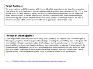 Target Audience
The target audience for CLASH magazine is 18-35 year olds which is described as the ‘download generation’.
They achieve this target audience by alternating between bands and solo artists ranging from The 1975 to Lana
Del Rey to Rita Ora. Also audiences that are attracted to film and fashion can be lured into the magazine it
covers almost 1/3. Most of the text is easy to read, meaning that the magazine is casual and doesn’t use
complicated language, which is why they achieve their young audience. According to statistics the male to
female readership is 50/50 which is present within the magazine as it caters for both sexes.
The USP of this magazine?
CLASH magazine has some very clear unique selling points, one being the simplistic view, shown throughout
the magazine, displayed clearly through most inside pages consisting of a picture filling most of the space, with
small font text in the corners or to the sides – the front cover also has a small amount of information, only
consisting of the masthead, main headline and cover lines, no promotion or coverage. Another feature is the
vintage approach they have on each picture, which has become very popular in photo edits within the past 3
years; this appears very individual. Lastly, CLASH uses a black typewriter style front exhibited with a white
highlight creating a retro feel to the magazine, fitting in with the quirkiness of the genre of music.
Source from: http://www.slideshare.net/laurenbarrettphotography/textual-analysis-clash-magazine-new
 